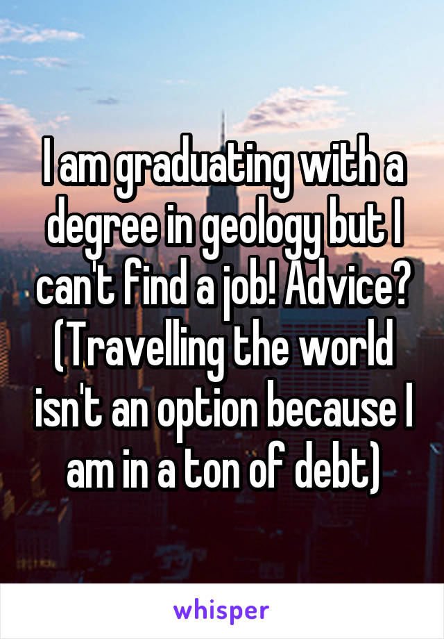 I am graduating with a degree in geology but I can't find a job! Advice? (Travelling the world isn't an option because I am in a ton of debt)