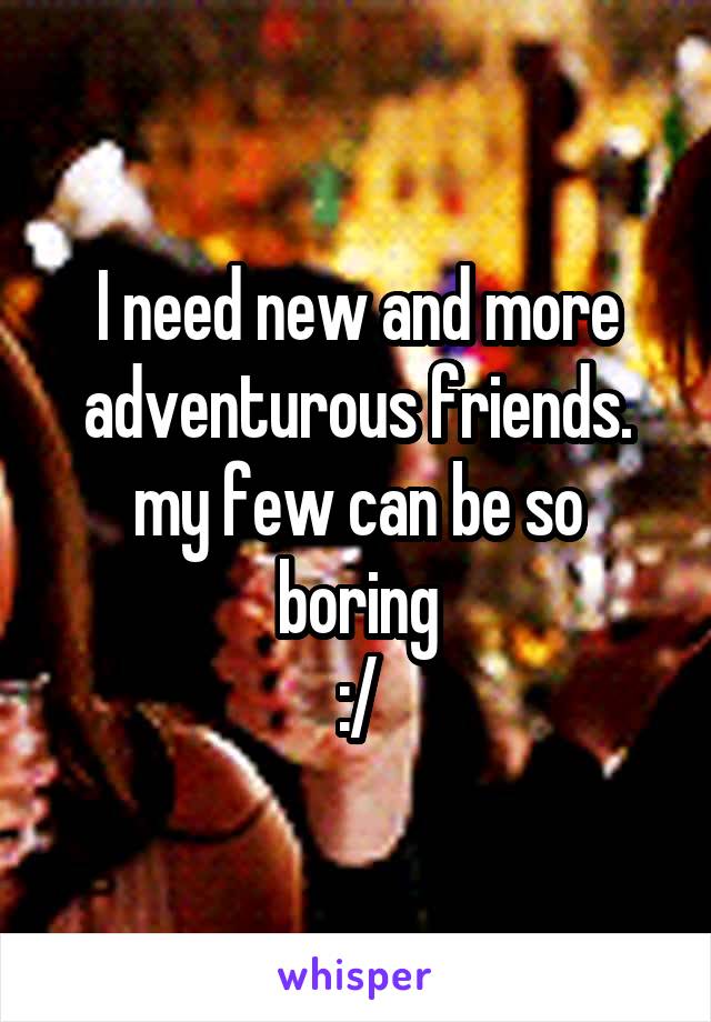 I need new and more adventurous friends.
my few can be so boring
:/