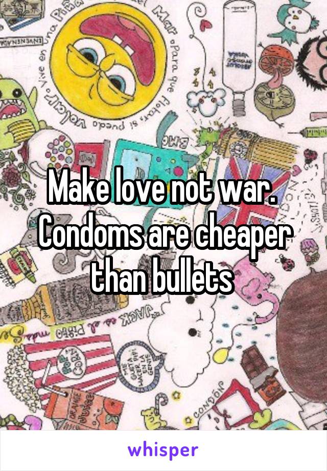 Make love not war.  Condoms are cheaper than bullets 