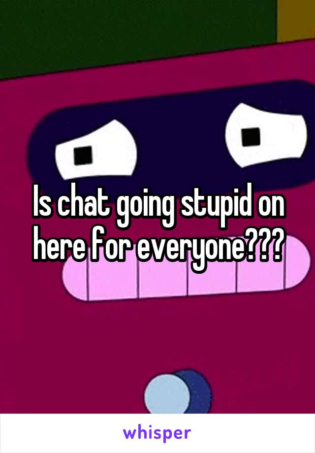 Is chat going stupid on here for everyone???