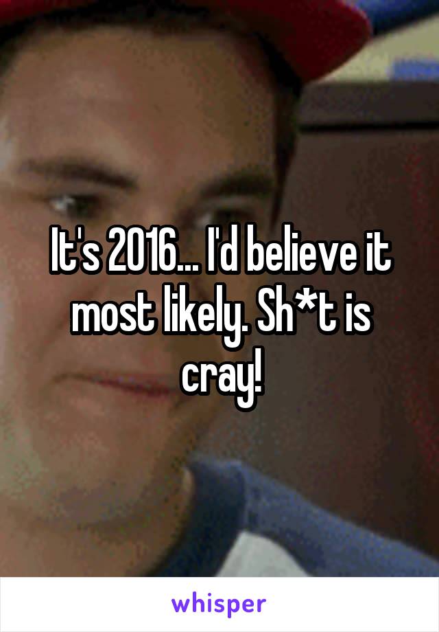 It's 2016... I'd believe it most likely. Sh*t is cray!