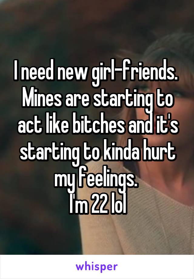 I need new girl-friends. 
Mines are starting to act like bitches and it's starting to kinda hurt my feelings. 
I'm 22 lol