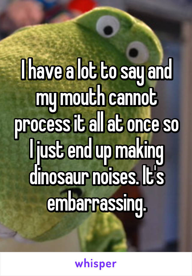 I have a lot to say and my mouth cannot process it all at once so I just end up making dinosaur noises. It's embarrassing.