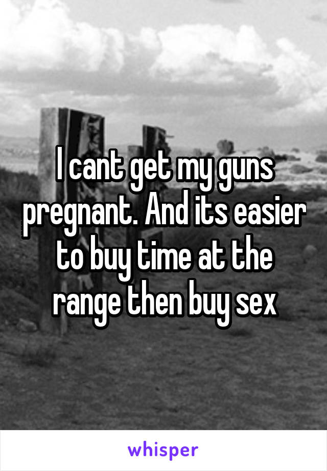 I cant get my guns pregnant. And its easier to buy time at the range then buy sex