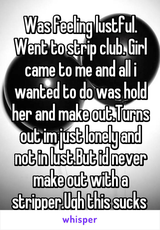 Was feeling lustful. Went to strip club. Girl came to me and all i wanted to do was hold her and make out.Turns out im just lonely and not in lust.But id never make out with a stripper.Ugh this sucks 