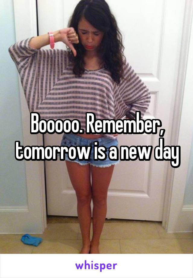 Booooo. Remember, tomorrow is a new day