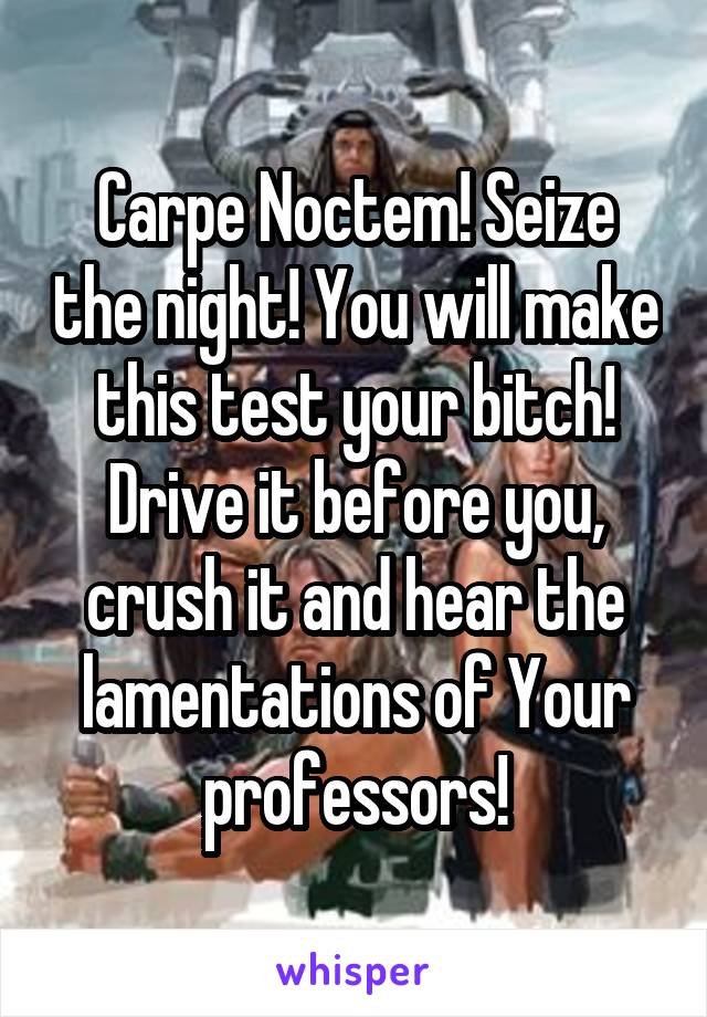 Carpe Noctem! Seize the night! You will make this test your bitch! Drive it before you, crush it and hear the lamentations of Your professors!