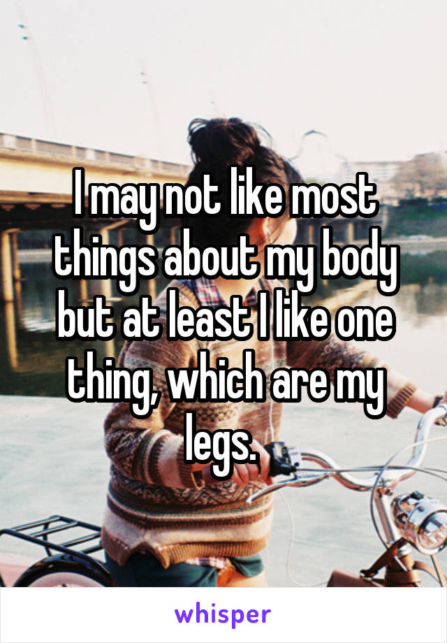 I may not like most things about my body but at least I like one thing, which are my legs. 