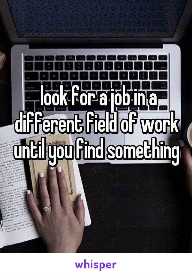  look for a job in a different field of work until you find something 