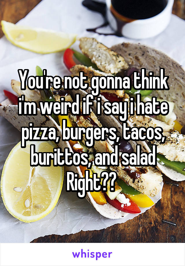 You're not gonna think i'm weird if i say i hate pizza, burgers, tacos, burittos, and salad Right?? 