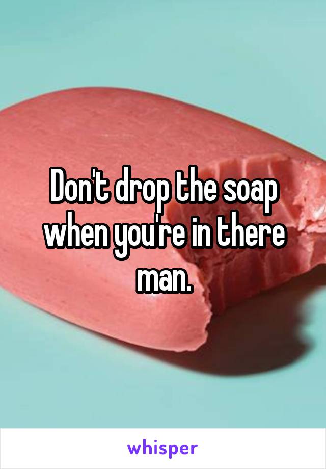 Don't drop the soap when you're in there man.