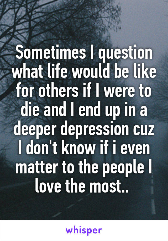 Sometimes I question what life would be like for others if I were to die and I end up in a deeper depression cuz I don't know if i even matter to the people I love the most.. 