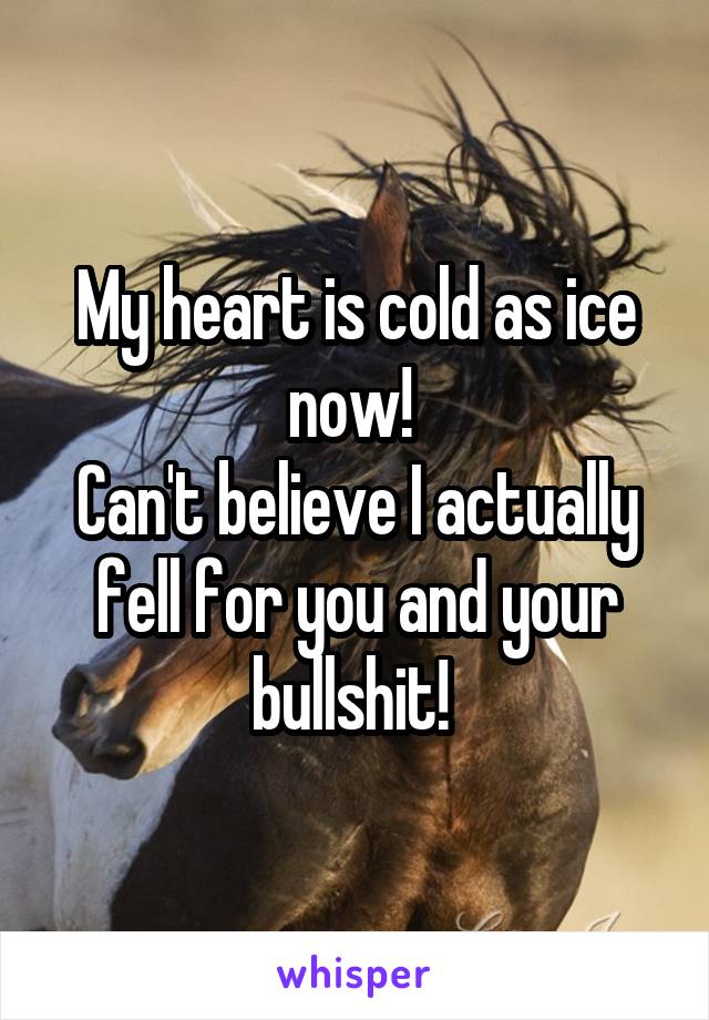 My heart is cold as ice now! 
Can't believe I actually fell for you and your bullshit! 