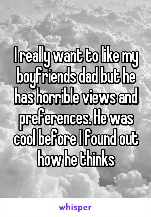 I really want to like my boyfriends dad but he has horrible views and preferences. He was cool before I found out how he thinks