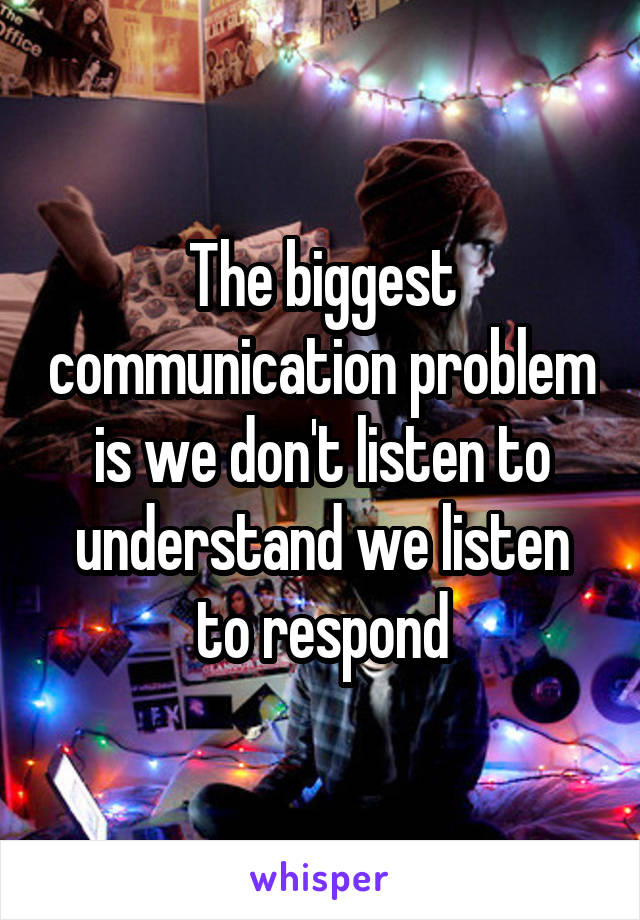 The biggest communication problem is we don't listen to understand we listen to respond