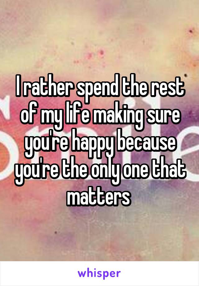 I rather spend the rest of my life making sure you're happy because you're the only one that matters 