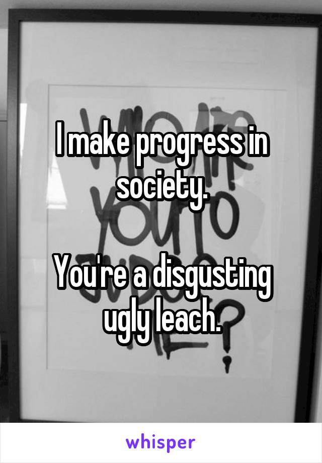 I make progress in society.

You're a disgusting ugly leach.