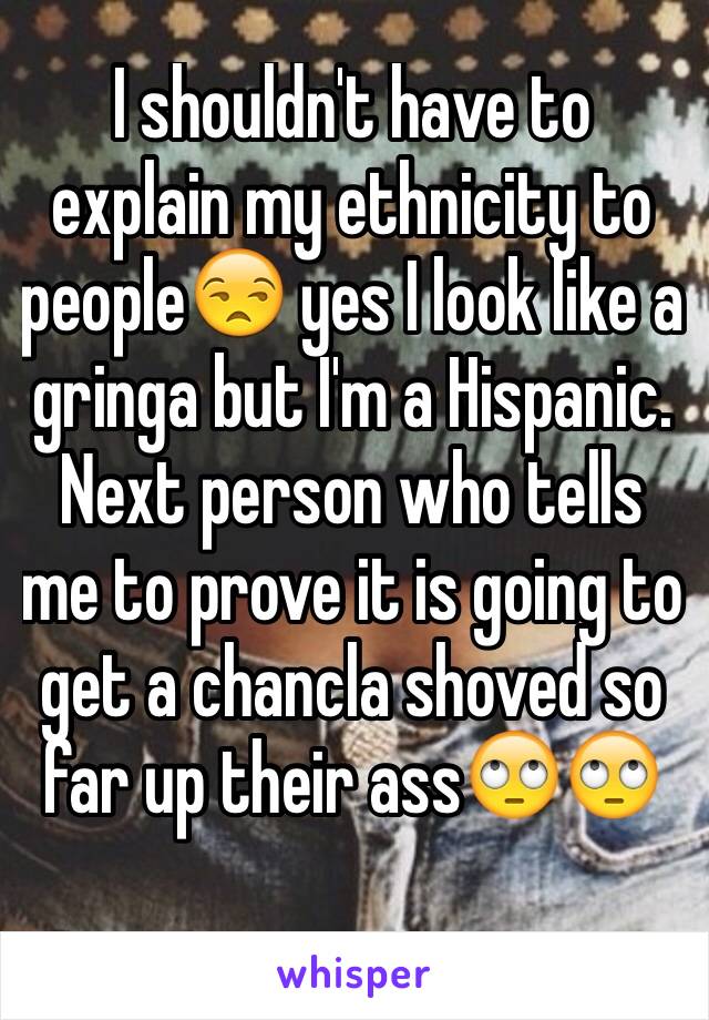 I shouldn't have to explain my ethnicity to people😒 yes I look like a gringa but I'm a Hispanic. Next person who tells me to prove it is going to get a chancla shoved so far up their ass🙄🙄