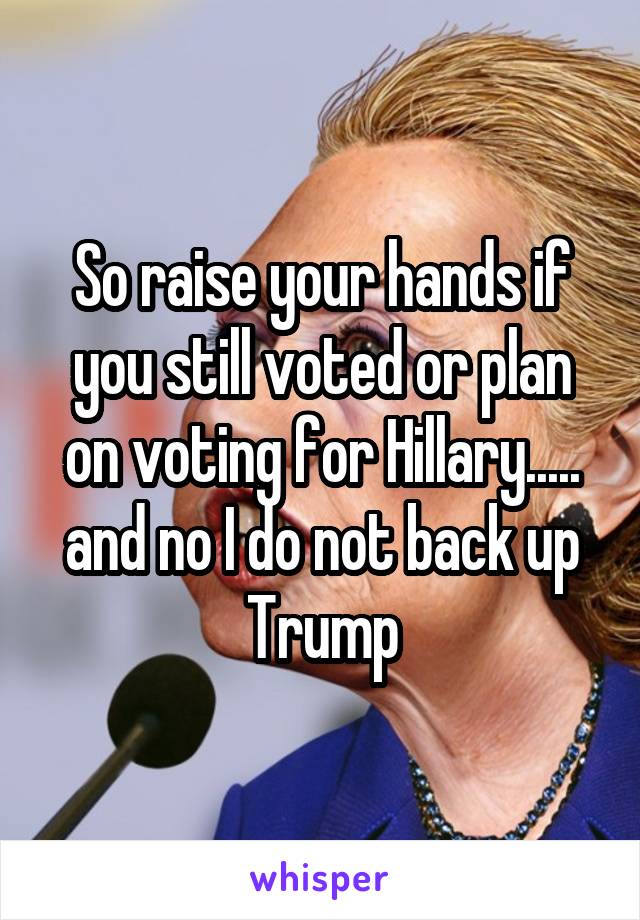 So raise your hands if you still voted or plan on voting for Hillary..... and no I do not back up Trump