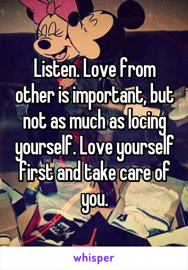 Listen. Love from other is important, but not as much as locing yourself. Love yourself first and take care of you.