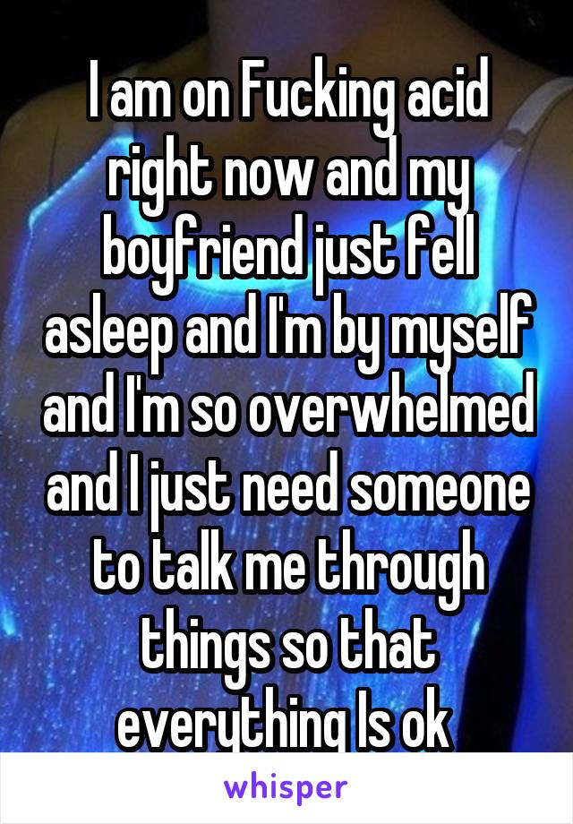 I am on Fucking acid right now and my boyfriend just fell asleep and I'm by myself and I'm so overwhelmed and I just need someone to talk me through things so that everything Is ok 