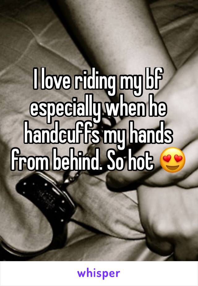 I love riding my bf especially when he handcuffs my hands from behind. So hot 😍