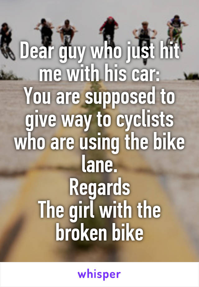 Dear guy who just hit me with his car:
You are supposed to give way to cyclists who are using the bike lane.
Regards
The girl with the broken bike