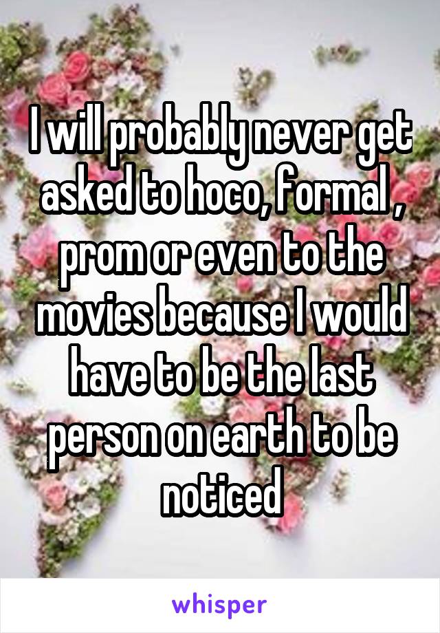 I will probably never get asked to hoco, formal , prom or even to the movies because I would have to be the last person on earth to be noticed