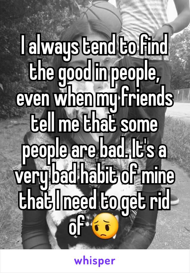 I always tend to find the good in people, even when my friends tell me that some people are bad. It's a very bad habit of mine that I need to get rid of 😔