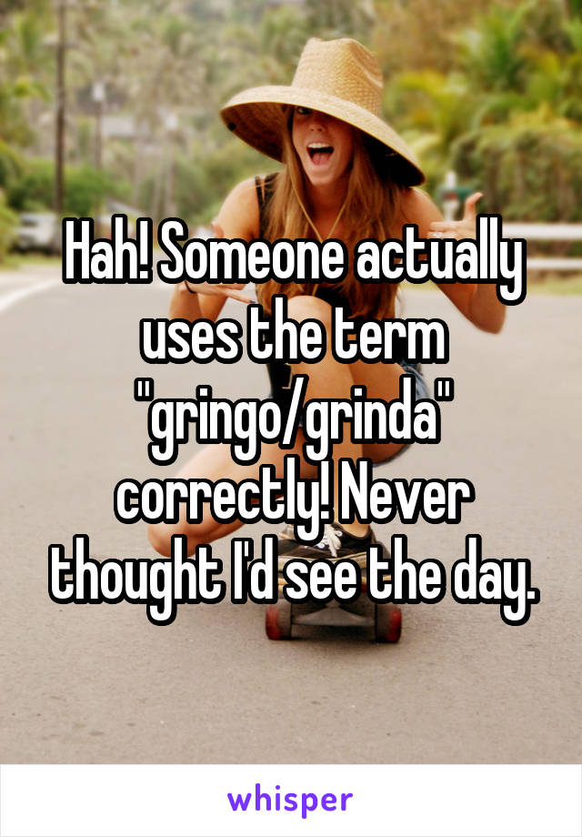 Hah! Someone actually uses the term "gringo/grinda" correctly! Never thought I'd see the day.