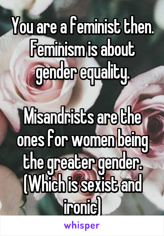 You are a feminist then.
Feminism is about gender equality.

Misandrists are the ones for women being the greater gender. (Which is sexist and ironic)