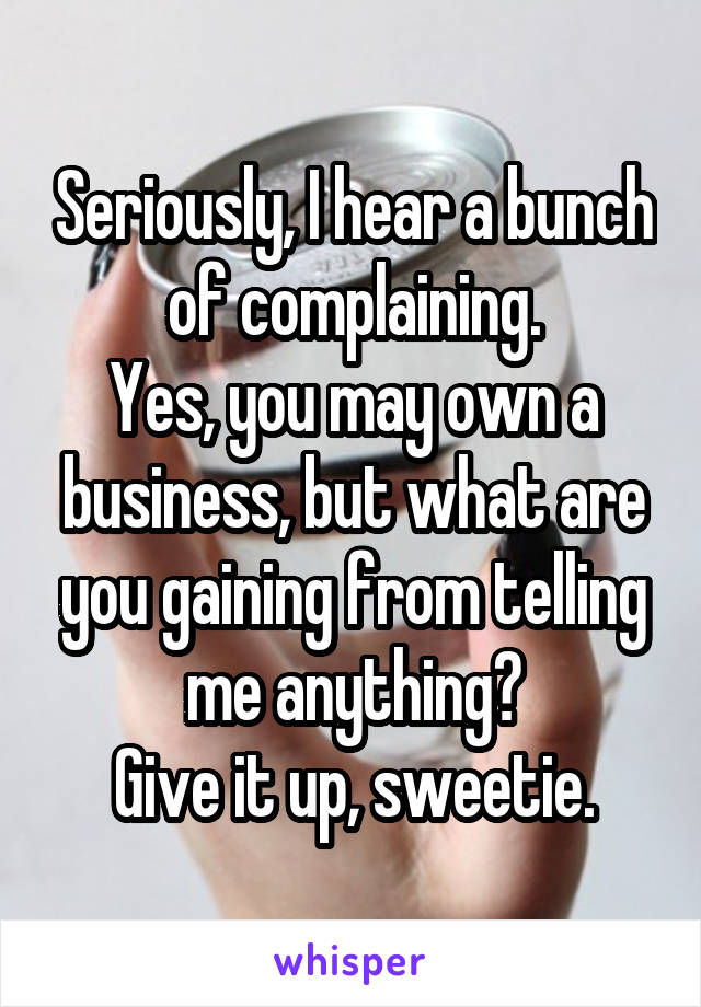 Seriously, I hear a bunch of complaining.
Yes, you may own a business, but what are you gaining from telling me anything?
Give it up, sweetie.