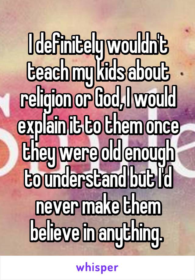 I definitely wouldn't teach my kids about religion or God, I would explain it to them once they were old enough to understand but I'd never make them believe in anything. 