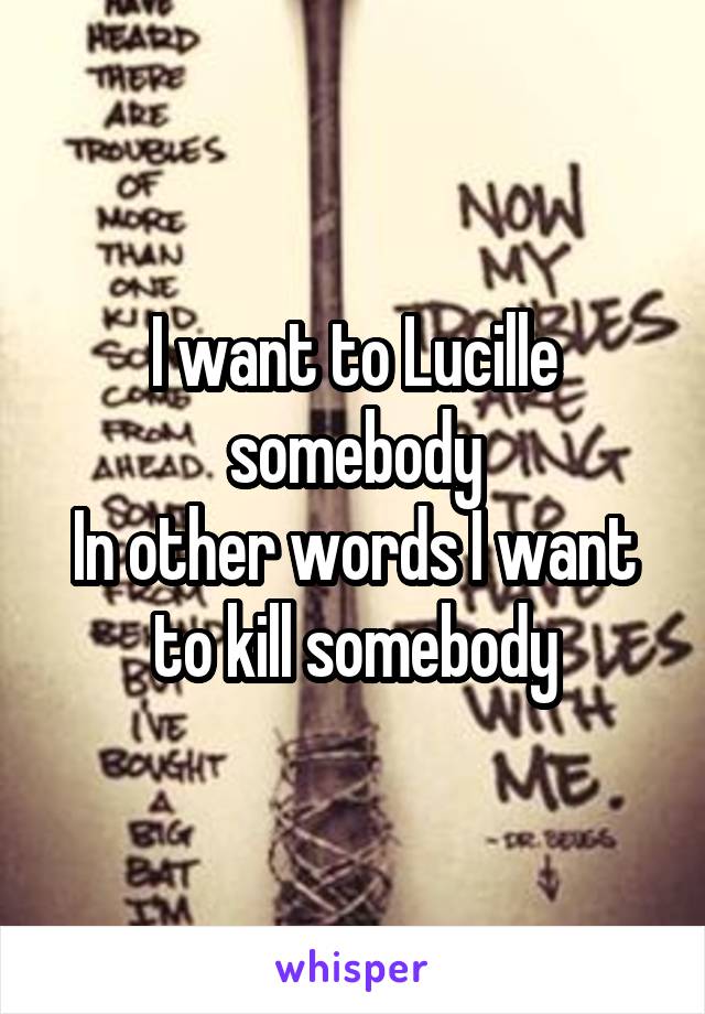 I want to Lucille somebody
In other words I want to kill somebody