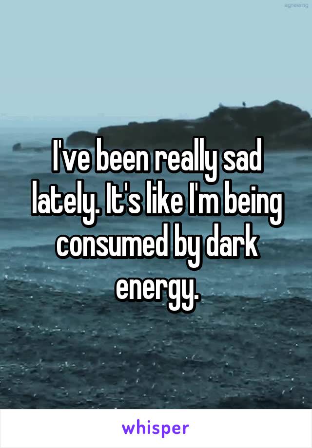 I've been really sad lately. It's like I'm being consumed by dark energy.