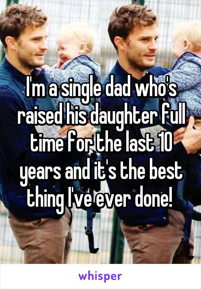 I'm a single dad who's raised his daughter full time for the last 10 years and it's the best thing I've ever done! 