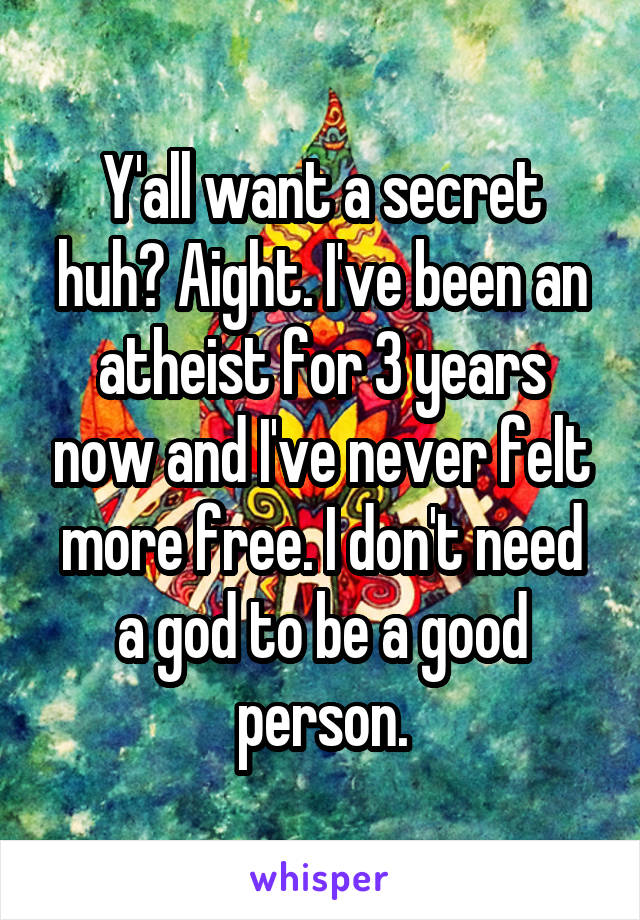 Y'all want a secret huh? Aight. I've been an atheist for 3 years now and I've never felt more free. I don't need a god to be a good person.