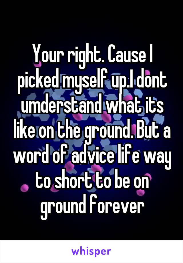 Your right. Cause I picked myself up.I dont umderstand what its like on the ground. But a word of advice life way to short to be on ground forever