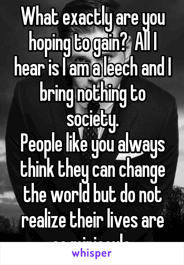 What exactly are you hoping to gain?  All I hear is I am a leech and I bring nothing to society.
People like you always think they can change the world but do not realize their lives are so miniscule.