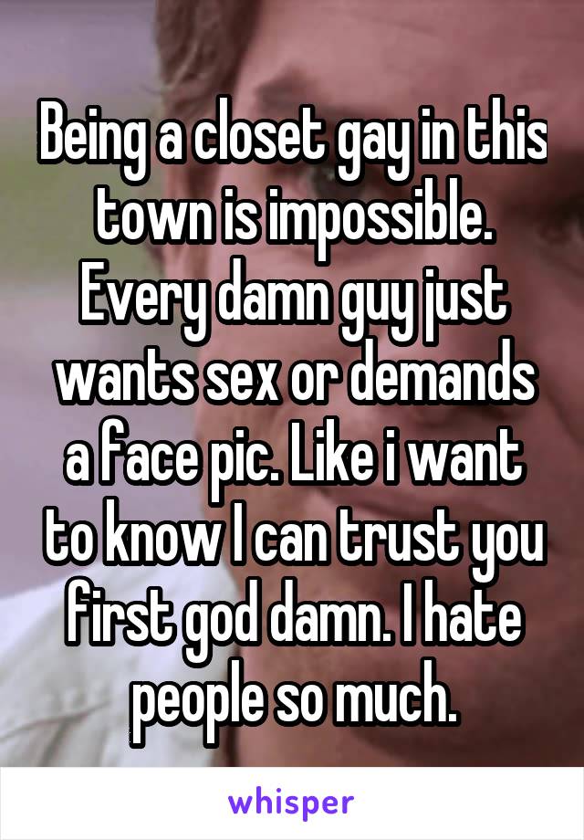 Being a closet gay in this town is impossible. Every damn guy just wants sex or demands a face pic. Like i want to know I can trust you first god damn. I hate people so much.