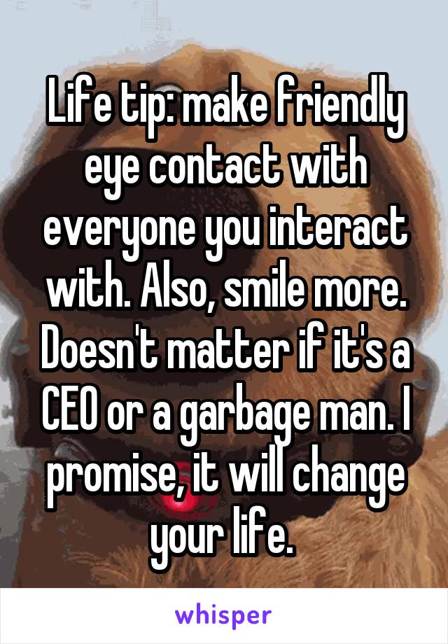 Life tip: make friendly eye contact with everyone you interact with. Also, smile more. Doesn't matter if it's a CEO or a garbage man. I promise, it will change your life. 