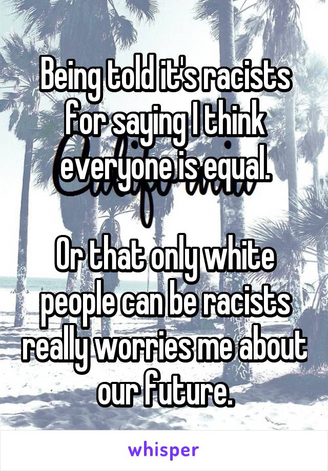 Being told it's racists for saying I think everyone is equal.

Or that only white people can be racists really worries me about our future.