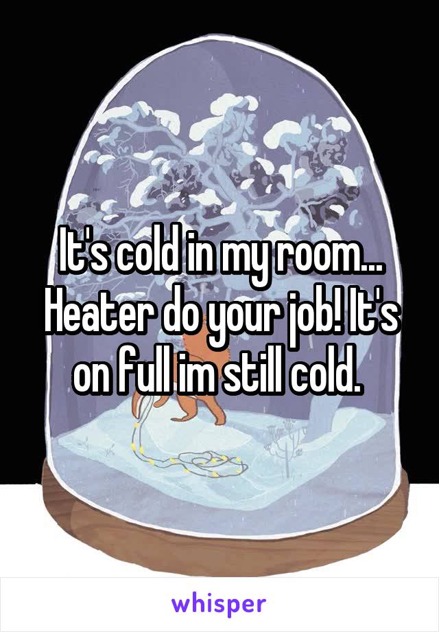 It's cold in my room... Heater do your job! It's on full im still cold. 