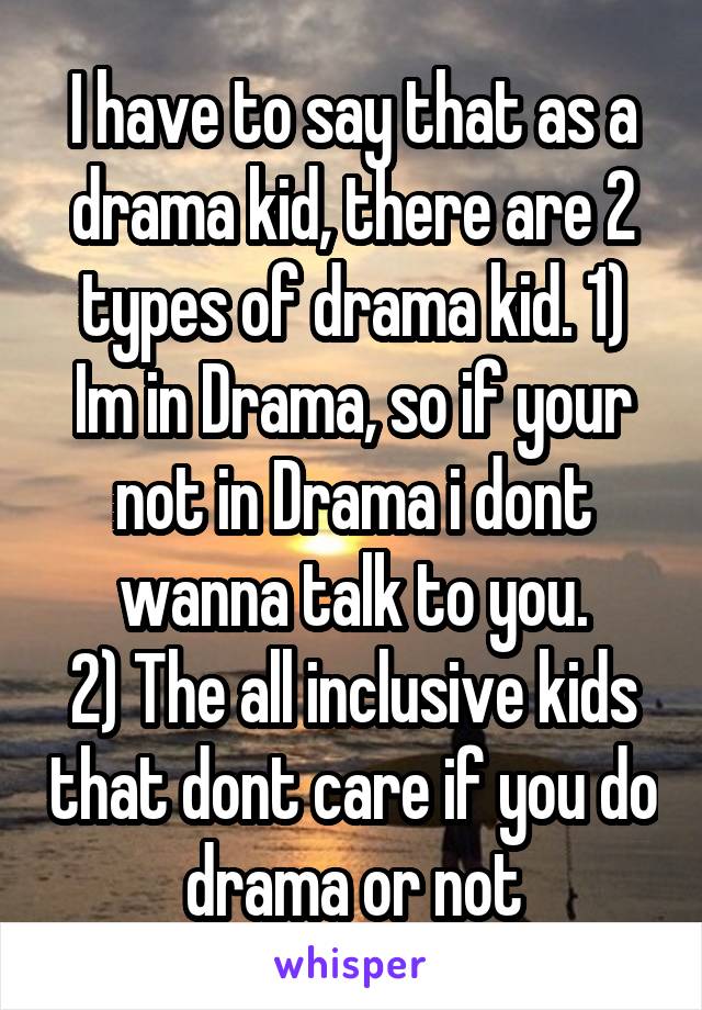 I have to say that as a drama kid, there are 2 types of drama kid. 1) Im in Drama, so if your not in Drama i dont wanna talk to you.
2) The all inclusive kids that dont care if you do drama or not