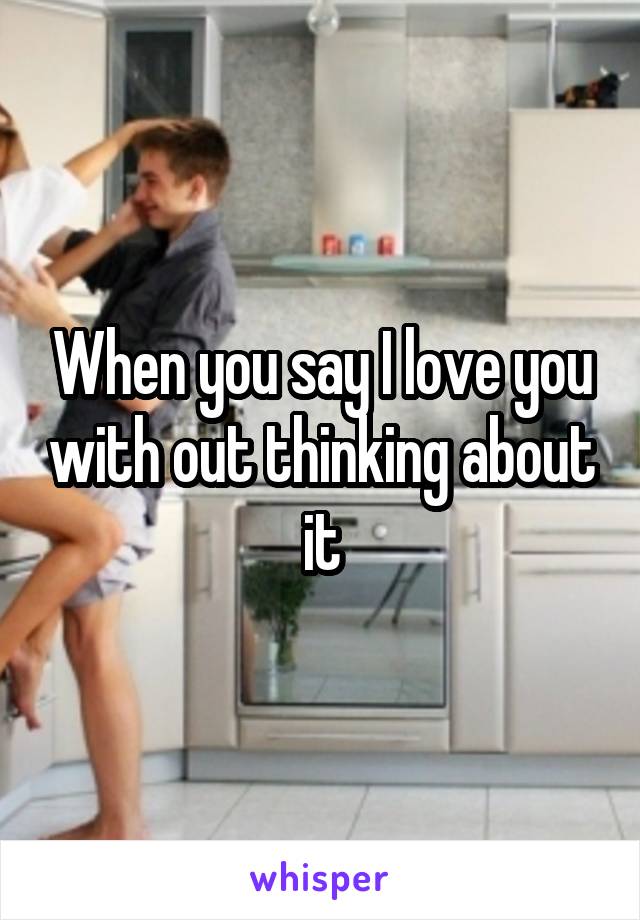 When you say I love you with out thinking about it