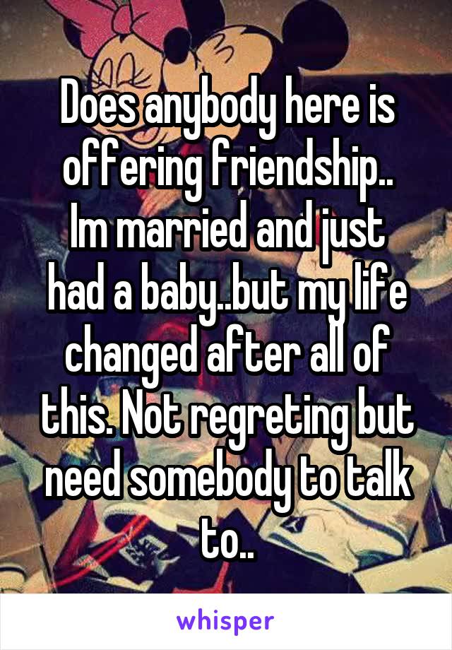 Does anybody here is offering friendship..
Im married and just had a baby..but my life changed after all of this. Not regreting but need somebody to talk to..