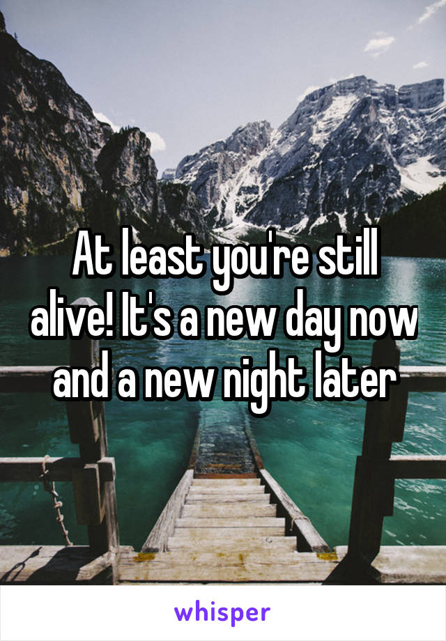 At least you're still alive! It's a new day now and a new night later