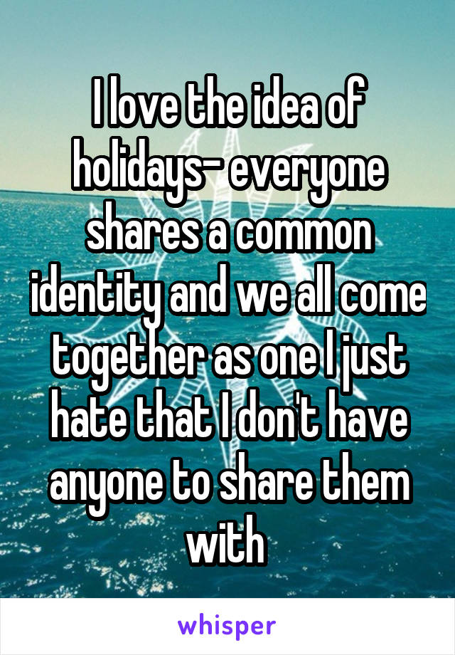 I love the idea of holidays- everyone shares a common identity and we all come together as one I just hate that I don't have anyone to share them with 