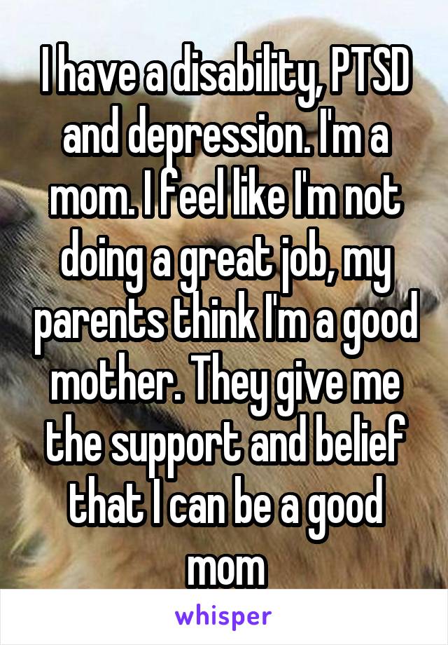 I have a disability, PTSD and depression. I'm a mom. I feel like I'm not doing a great job, my parents think I'm a good mother. They give me the support and belief that I can be a good mom