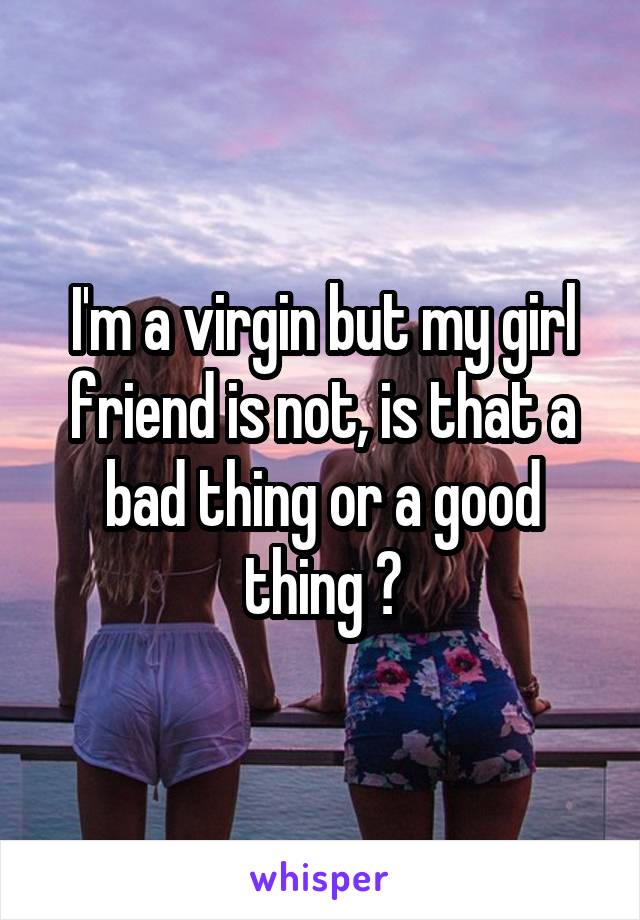 I'm a virgin but my girl friend is not, is that a bad thing or a good thing ?